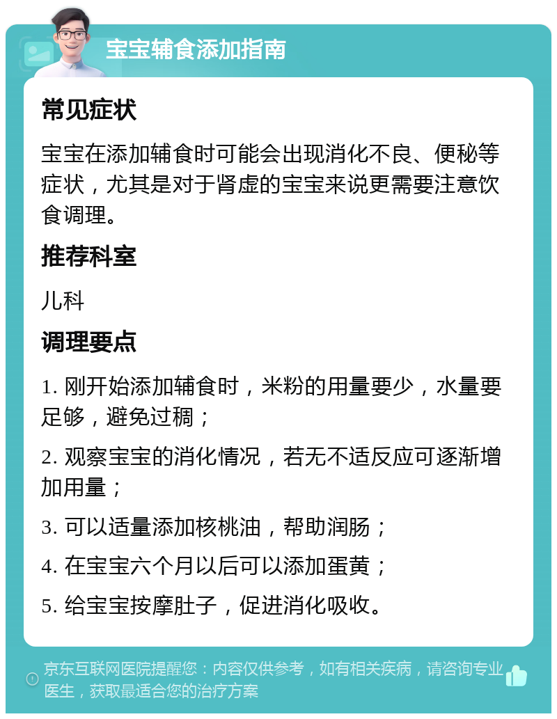 宝宝辅食添加指南 常见症状 宝宝在添加辅食时可能会出现消化不良、便秘等症状，尤其是对于肾虚的宝宝来说更需要注意饮食调理。 推荐科室 儿科 调理要点 1. 刚开始添加辅食时，米粉的用量要少，水量要足够，避免过稠； 2. 观察宝宝的消化情况，若无不适反应可逐渐增加用量； 3. 可以适量添加核桃油，帮助润肠； 4. 在宝宝六个月以后可以添加蛋黄； 5. 给宝宝按摩肚子，促进消化吸收。