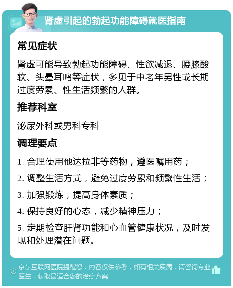 肾虚引起的勃起功能障碍就医指南 常见症状 肾虚可能导致勃起功能障碍、性欲减退、腰膝酸软、头晕耳鸣等症状，多见于中老年男性或长期过度劳累、性生活频繁的人群。 推荐科室 泌尿外科或男科专科 调理要点 1. 合理使用他达拉非等药物，遵医嘱用药； 2. 调整生活方式，避免过度劳累和频繁性生活； 3. 加强锻炼，提高身体素质； 4. 保持良好的心态，减少精神压力； 5. 定期检查肝肾功能和心血管健康状况，及时发现和处理潜在问题。