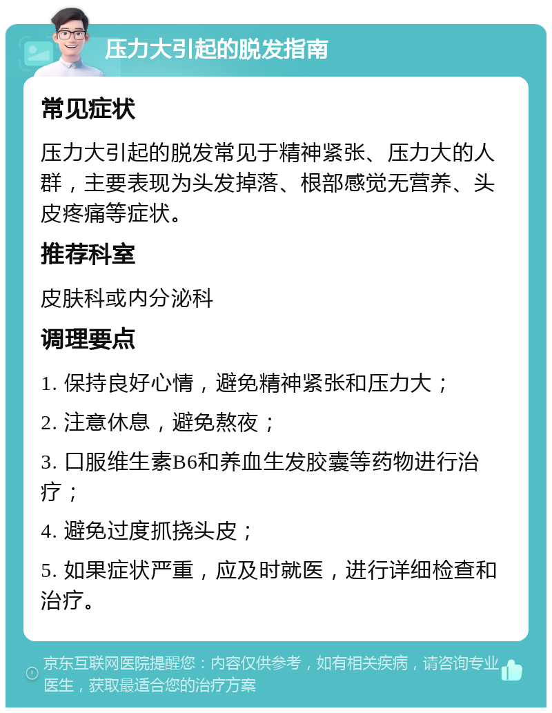 压力大引起的脱发指南 常见症状 压力大引起的脱发常见于精神紧张、压力大的人群，主要表现为头发掉落、根部感觉无营养、头皮疼痛等症状。 推荐科室 皮肤科或内分泌科 调理要点 1. 保持良好心情，避免精神紧张和压力大； 2. 注意休息，避免熬夜； 3. 口服维生素B6和养血生发胶囊等药物进行治疗； 4. 避免过度抓挠头皮； 5. 如果症状严重，应及时就医，进行详细检查和治疗。