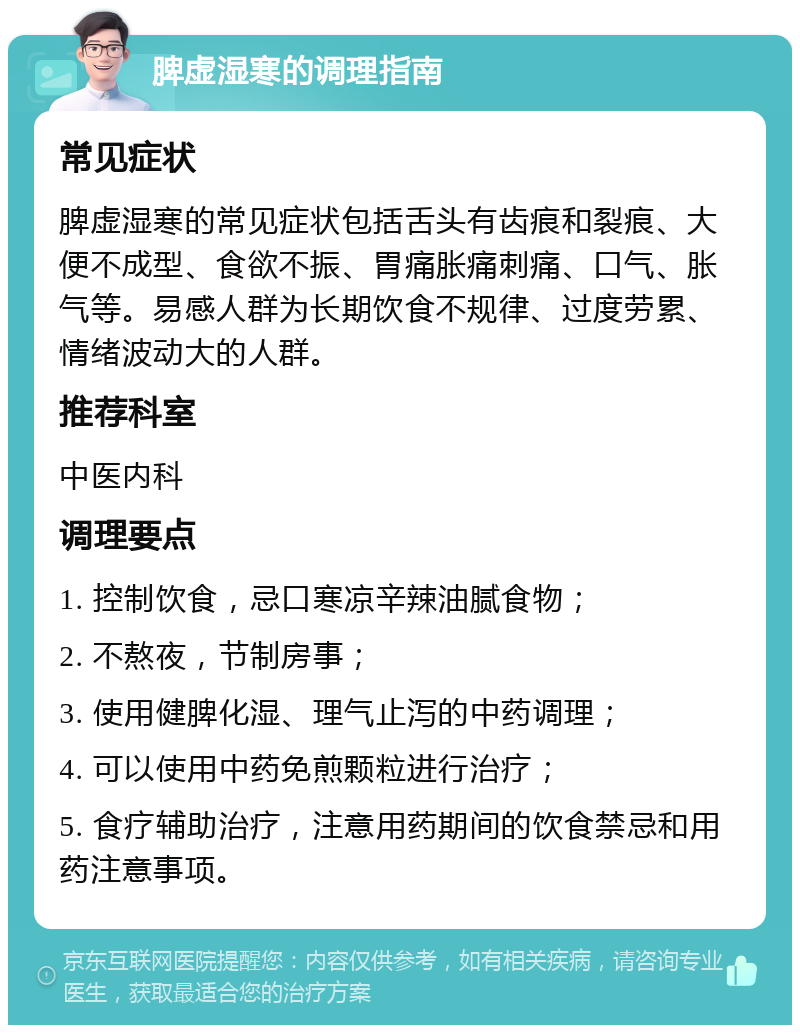 脾虚湿寒的调理指南 常见症状 脾虚湿寒的常见症状包括舌头有齿痕和裂痕、大便不成型、食欲不振、胃痛胀痛刺痛、口气、胀气等。易感人群为长期饮食不规律、过度劳累、情绪波动大的人群。 推荐科室 中医内科 调理要点 1. 控制饮食，忌口寒凉辛辣油腻食物； 2. 不熬夜，节制房事； 3. 使用健脾化湿、理气止泻的中药调理； 4. 可以使用中药免煎颗粒进行治疗； 5. 食疗辅助治疗，注意用药期间的饮食禁忌和用药注意事项。