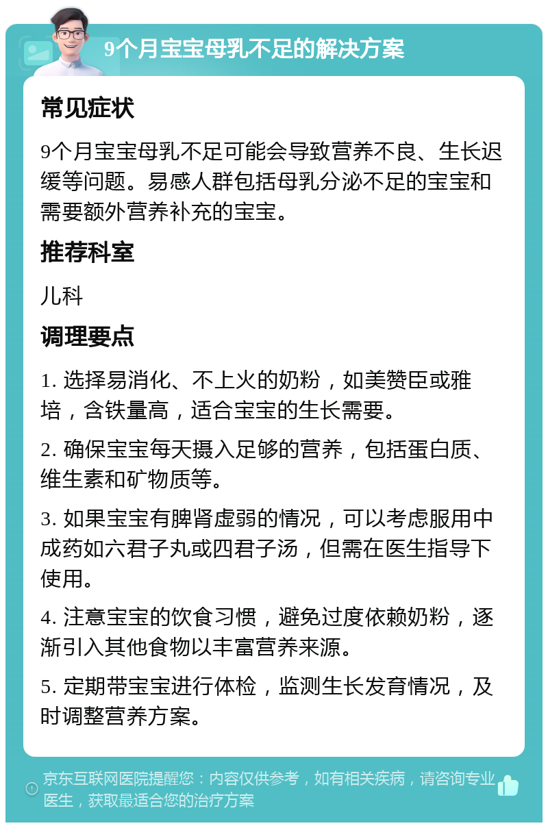 9个月宝宝母乳不足的解决方案 常见症状 9个月宝宝母乳不足可能会导致营养不良、生长迟缓等问题。易感人群包括母乳分泌不足的宝宝和需要额外营养补充的宝宝。 推荐科室 儿科 调理要点 1. 选择易消化、不上火的奶粉，如美赞臣或雅培，含铁量高，适合宝宝的生长需要。 2. 确保宝宝每天摄入足够的营养，包括蛋白质、维生素和矿物质等。 3. 如果宝宝有脾肾虚弱的情况，可以考虑服用中成药如六君子丸或四君子汤，但需在医生指导下使用。 4. 注意宝宝的饮食习惯，避免过度依赖奶粉，逐渐引入其他食物以丰富营养来源。 5. 定期带宝宝进行体检，监测生长发育情况，及时调整营养方案。