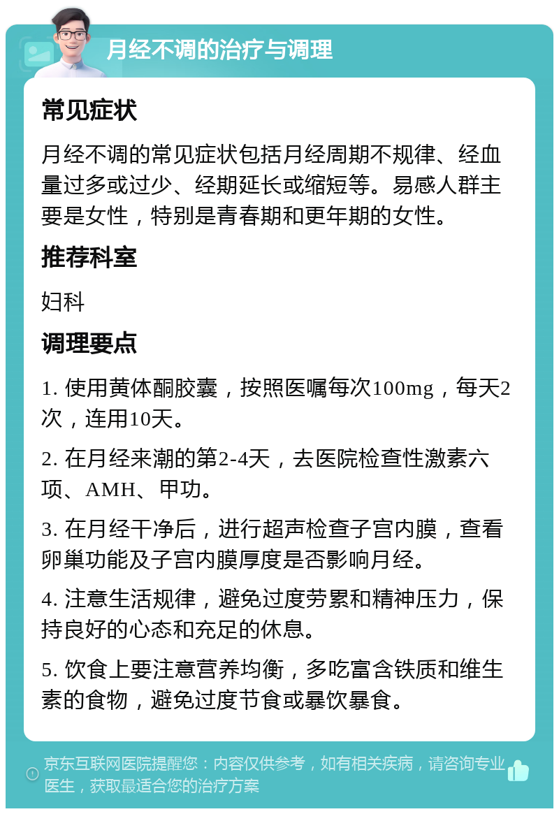 月经不调的治疗与调理 常见症状 月经不调的常见症状包括月经周期不规律、经血量过多或过少、经期延长或缩短等。易感人群主要是女性，特别是青春期和更年期的女性。 推荐科室 妇科 调理要点 1. 使用黄体酮胶囊，按照医嘱每次100mg，每天2次，连用10天。 2. 在月经来潮的第2-4天，去医院检查性激素六项、AMH、甲功。 3. 在月经干净后，进行超声检查子宫内膜，查看卵巢功能及子宫内膜厚度是否影响月经。 4. 注意生活规律，避免过度劳累和精神压力，保持良好的心态和充足的休息。 5. 饮食上要注意营养均衡，多吃富含铁质和维生素的食物，避免过度节食或暴饮暴食。