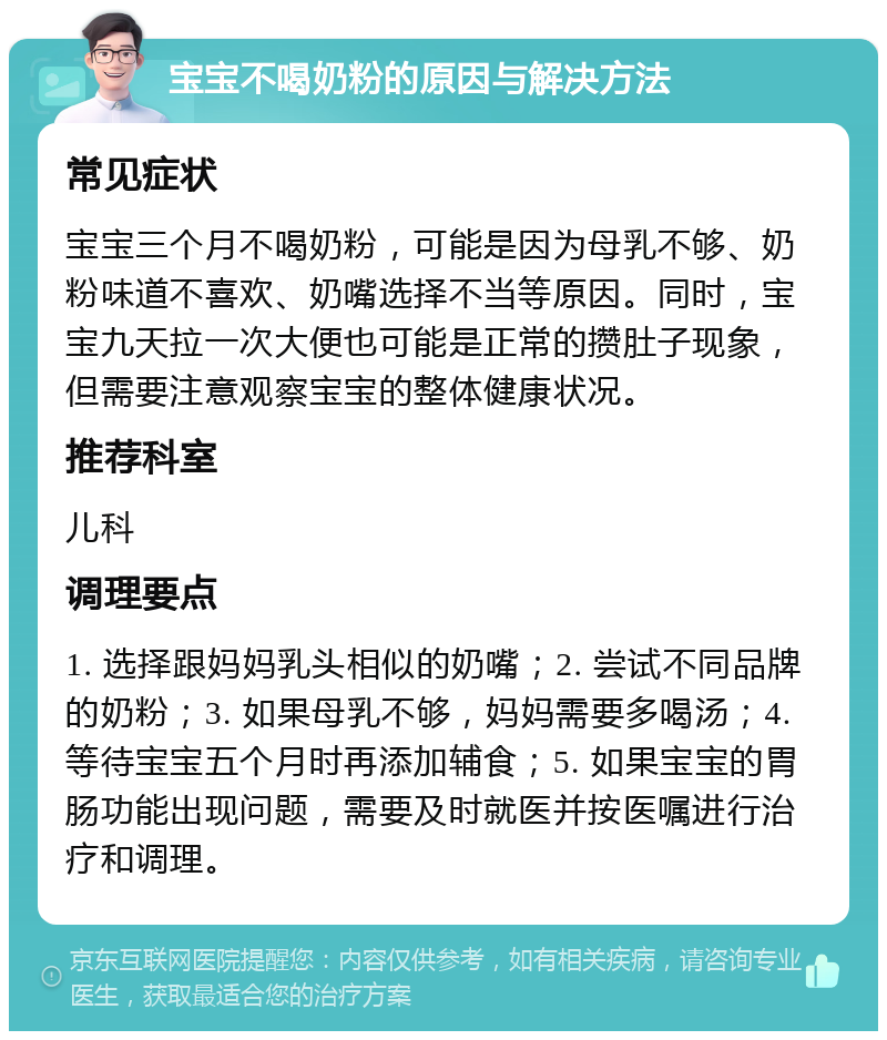 宝宝不喝奶粉的原因与解决方法 常见症状 宝宝三个月不喝奶粉，可能是因为母乳不够、奶粉味道不喜欢、奶嘴选择不当等原因。同时，宝宝九天拉一次大便也可能是正常的攒肚子现象，但需要注意观察宝宝的整体健康状况。 推荐科室 儿科 调理要点 1. 选择跟妈妈乳头相似的奶嘴；2. 尝试不同品牌的奶粉；3. 如果母乳不够，妈妈需要多喝汤；4. 等待宝宝五个月时再添加辅食；5. 如果宝宝的胃肠功能出现问题，需要及时就医并按医嘱进行治疗和调理。