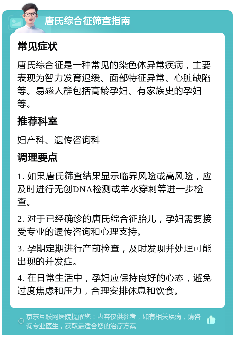 唐氏综合征筛查指南 常见症状 唐氏综合征是一种常见的染色体异常疾病，主要表现为智力发育迟缓、面部特征异常、心脏缺陷等。易感人群包括高龄孕妇、有家族史的孕妇等。 推荐科室 妇产科、遗传咨询科 调理要点 1. 如果唐氏筛查结果显示临界风险或高风险，应及时进行无创DNA检测或羊水穿刺等进一步检查。 2. 对于已经确诊的唐氏综合征胎儿，孕妇需要接受专业的遗传咨询和心理支持。 3. 孕期定期进行产前检查，及时发现并处理可能出现的并发症。 4. 在日常生活中，孕妇应保持良好的心态，避免过度焦虑和压力，合理安排休息和饮食。