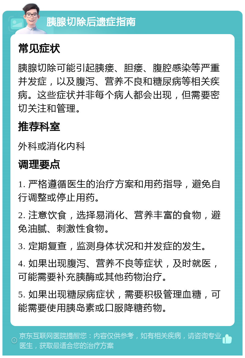 胰腺切除后遗症指南 常见症状 胰腺切除可能引起胰瘘、胆瘘、腹腔感染等严重并发症，以及腹泻、营养不良和糖尿病等相关疾病。这些症状并非每个病人都会出现，但需要密切关注和管理。 推荐科室 外科或消化内科 调理要点 1. 严格遵循医生的治疗方案和用药指导，避免自行调整或停止用药。 2. 注意饮食，选择易消化、营养丰富的食物，避免油腻、刺激性食物。 3. 定期复查，监测身体状况和并发症的发生。 4. 如果出现腹泻、营养不良等症状，及时就医，可能需要补充胰酶或其他药物治疗。 5. 如果出现糖尿病症状，需要积极管理血糖，可能需要使用胰岛素或口服降糖药物。