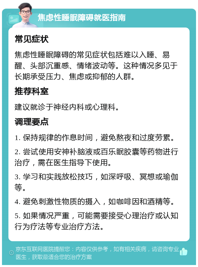 焦虑性睡眠障碍就医指南 常见症状 焦虑性睡眠障碍的常见症状包括难以入睡、易醒、头部沉重感、情绪波动等。这种情况多见于长期承受压力、焦虑或抑郁的人群。 推荐科室 建议就诊于神经内科或心理科。 调理要点 1. 保持规律的作息时间，避免熬夜和过度劳累。 2. 尝试使用安神补脑液或百乐眠胶囊等药物进行治疗，需在医生指导下使用。 3. 学习和实践放松技巧，如深呼吸、冥想或瑜伽等。 4. 避免刺激性物质的摄入，如咖啡因和酒精等。 5. 如果情况严重，可能需要接受心理治疗或认知行为疗法等专业治疗方法。