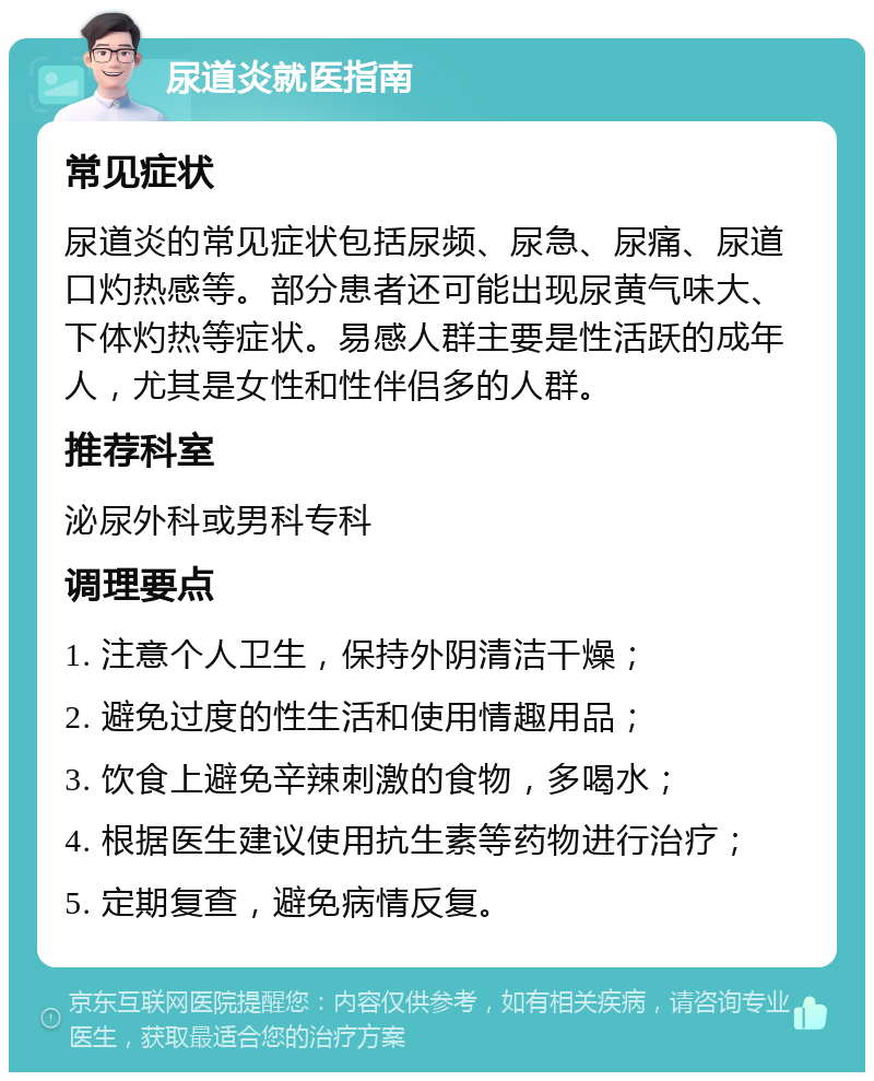 尿道炎就医指南 常见症状 尿道炎的常见症状包括尿频、尿急、尿痛、尿道口灼热感等。部分患者还可能出现尿黄气味大、下体灼热等症状。易感人群主要是性活跃的成年人，尤其是女性和性伴侣多的人群。 推荐科室 泌尿外科或男科专科 调理要点 1. 注意个人卫生，保持外阴清洁干燥； 2. 避免过度的性生活和使用情趣用品； 3. 饮食上避免辛辣刺激的食物，多喝水； 4. 根据医生建议使用抗生素等药物进行治疗； 5. 定期复查，避免病情反复。