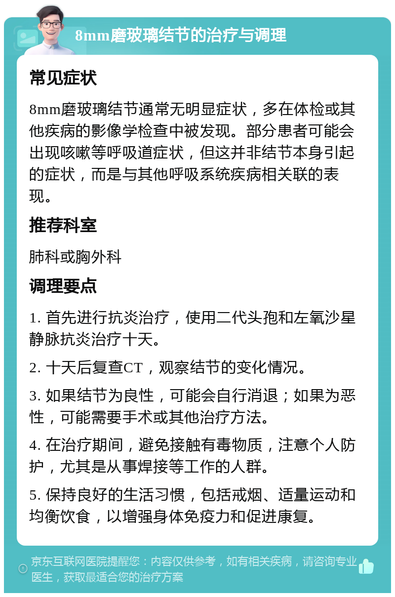 8mm磨玻璃结节的治疗与调理 常见症状 8mm磨玻璃结节通常无明显症状，多在体检或其他疾病的影像学检查中被发现。部分患者可能会出现咳嗽等呼吸道症状，但这并非结节本身引起的症状，而是与其他呼吸系统疾病相关联的表现。 推荐科室 肺科或胸外科 调理要点 1. 首先进行抗炎治疗，使用二代头孢和左氧沙星静脉抗炎治疗十天。 2. 十天后复查CT，观察结节的变化情况。 3. 如果结节为良性，可能会自行消退；如果为恶性，可能需要手术或其他治疗方法。 4. 在治疗期间，避免接触有毒物质，注意个人防护，尤其是从事焊接等工作的人群。 5. 保持良好的生活习惯，包括戒烟、适量运动和均衡饮食，以增强身体免疫力和促进康复。