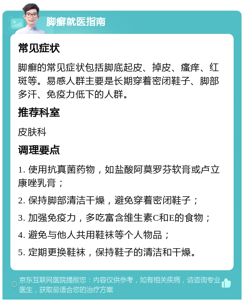 脚癣就医指南 常见症状 脚癣的常见症状包括脚底起皮、掉皮、瘙痒、红斑等。易感人群主要是长期穿着密闭鞋子、脚部多汗、免疫力低下的人群。 推荐科室 皮肤科 调理要点 1. 使用抗真菌药物，如盐酸阿莫罗芬软膏或卢立康唑乳膏； 2. 保持脚部清洁干燥，避免穿着密闭鞋子； 3. 加强免疫力，多吃富含维生素C和E的食物； 4. 避免与他人共用鞋袜等个人物品； 5. 定期更换鞋袜，保持鞋子的清洁和干燥。