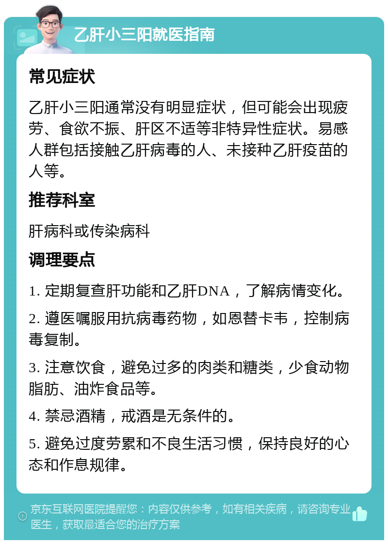 乙肝小三阳就医指南 常见症状 乙肝小三阳通常没有明显症状，但可能会出现疲劳、食欲不振、肝区不适等非特异性症状。易感人群包括接触乙肝病毒的人、未接种乙肝疫苗的人等。 推荐科室 肝病科或传染病科 调理要点 1. 定期复查肝功能和乙肝DNA，了解病情变化。 2. 遵医嘱服用抗病毒药物，如恩替卡韦，控制病毒复制。 3. 注意饮食，避免过多的肉类和糖类，少食动物脂肪、油炸食品等。 4. 禁忌酒精，戒酒是无条件的。 5. 避免过度劳累和不良生活习惯，保持良好的心态和作息规律。