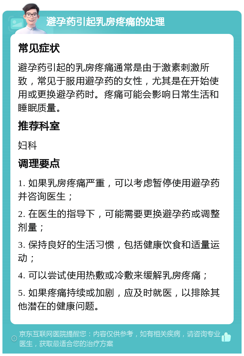 避孕药引起乳房疼痛的处理 常见症状 避孕药引起的乳房疼痛通常是由于激素刺激所致，常见于服用避孕药的女性，尤其是在开始使用或更换避孕药时。疼痛可能会影响日常生活和睡眠质量。 推荐科室 妇科 调理要点 1. 如果乳房疼痛严重，可以考虑暂停使用避孕药并咨询医生； 2. 在医生的指导下，可能需要更换避孕药或调整剂量； 3. 保持良好的生活习惯，包括健康饮食和适量运动； 4. 可以尝试使用热敷或冷敷来缓解乳房疼痛； 5. 如果疼痛持续或加剧，应及时就医，以排除其他潜在的健康问题。