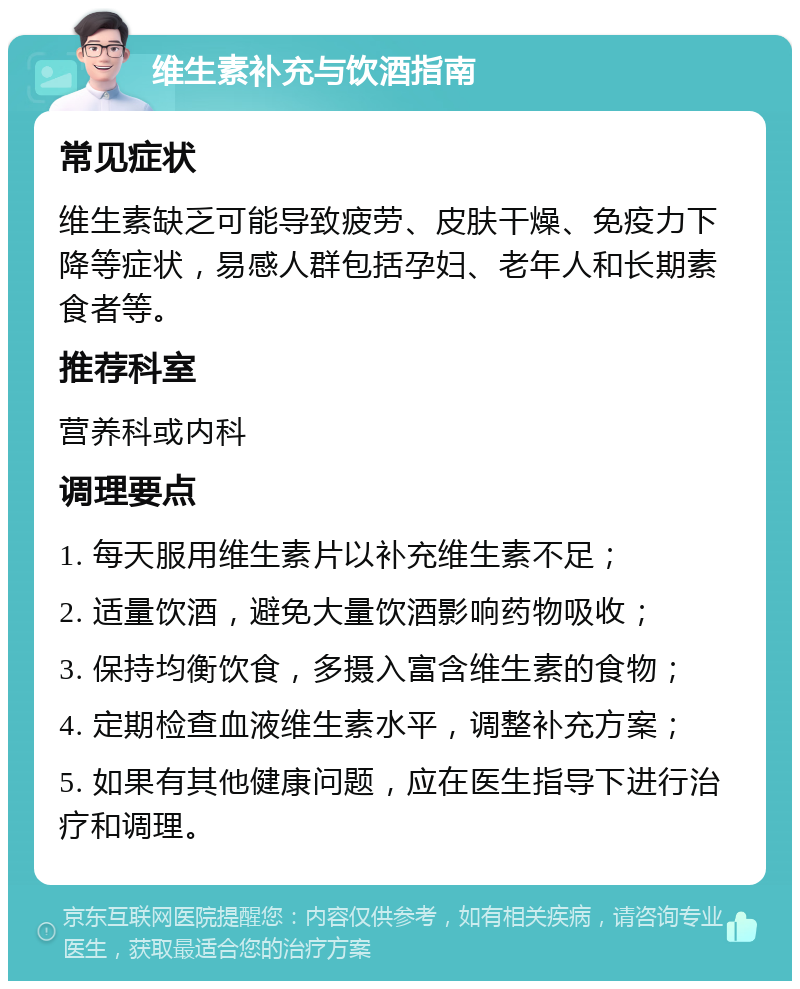 维生素补充与饮酒指南 常见症状 维生素缺乏可能导致疲劳、皮肤干燥、免疫力下降等症状，易感人群包括孕妇、老年人和长期素食者等。 推荐科室 营养科或内科 调理要点 1. 每天服用维生素片以补充维生素不足； 2. 适量饮酒，避免大量饮酒影响药物吸收； 3. 保持均衡饮食，多摄入富含维生素的食物； 4. 定期检查血液维生素水平，调整补充方案； 5. 如果有其他健康问题，应在医生指导下进行治疗和调理。