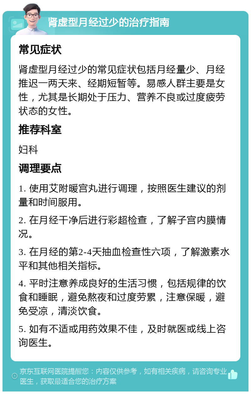 肾虚型月经过少的治疗指南 常见症状 肾虚型月经过少的常见症状包括月经量少、月经推迟一两天来、经期短暂等。易感人群主要是女性，尤其是长期处于压力、营养不良或过度疲劳状态的女性。 推荐科室 妇科 调理要点 1. 使用艾附暖宫丸进行调理，按照医生建议的剂量和时间服用。 2. 在月经干净后进行彩超检查，了解子宫内膜情况。 3. 在月经的第2-4天抽血检查性六项，了解激素水平和其他相关指标。 4. 平时注意养成良好的生活习惯，包括规律的饮食和睡眠，避免熬夜和过度劳累，注意保暖，避免受凉，清淡饮食。 5. 如有不适或用药效果不佳，及时就医或线上咨询医生。