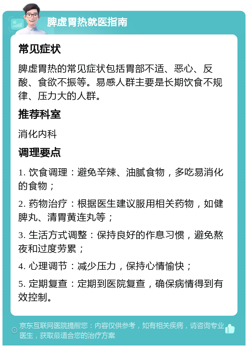 脾虚胃热就医指南 常见症状 脾虚胃热的常见症状包括胃部不适、恶心、反酸、食欲不振等。易感人群主要是长期饮食不规律、压力大的人群。 推荐科室 消化内科 调理要点 1. 饮食调理：避免辛辣、油腻食物，多吃易消化的食物； 2. 药物治疗：根据医生建议服用相关药物，如健脾丸、清胃黄连丸等； 3. 生活方式调整：保持良好的作息习惯，避免熬夜和过度劳累； 4. 心理调节：减少压力，保持心情愉快； 5. 定期复查：定期到医院复查，确保病情得到有效控制。