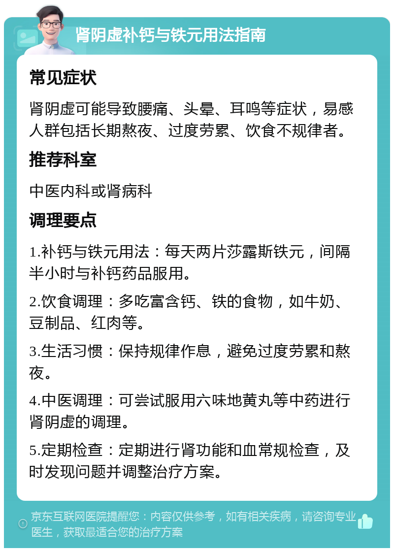 肾阴虚补钙与铁元用法指南 常见症状 肾阴虚可能导致腰痛、头晕、耳鸣等症状，易感人群包括长期熬夜、过度劳累、饮食不规律者。 推荐科室 中医内科或肾病科 调理要点 1.补钙与铁元用法：每天两片莎露斯铁元，间隔半小时与补钙药品服用。 2.饮食调理：多吃富含钙、铁的食物，如牛奶、豆制品、红肉等。 3.生活习惯：保持规律作息，避免过度劳累和熬夜。 4.中医调理：可尝试服用六味地黄丸等中药进行肾阴虚的调理。 5.定期检查：定期进行肾功能和血常规检查，及时发现问题并调整治疗方案。