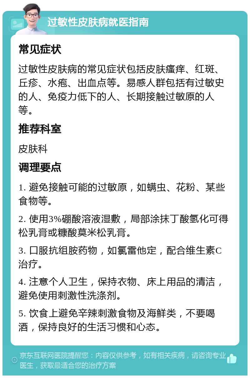 过敏性皮肤病就医指南 常见症状 过敏性皮肤病的常见症状包括皮肤瘙痒、红斑、丘疹、水疱、出血点等。易感人群包括有过敏史的人、免疫力低下的人、长期接触过敏原的人等。 推荐科室 皮肤科 调理要点 1. 避免接触可能的过敏原，如螨虫、花粉、某些食物等。 2. 使用3%硼酸溶液湿敷，局部涂抹丁酸氢化可得松乳膏或糠酸莫米松乳膏。 3. 口服抗组胺药物，如氯雷他定，配合维生素C治疗。 4. 注意个人卫生，保持衣物、床上用品的清洁，避免使用刺激性洗涤剂。 5. 饮食上避免辛辣刺激食物及海鲜类，不要喝酒，保持良好的生活习惯和心态。