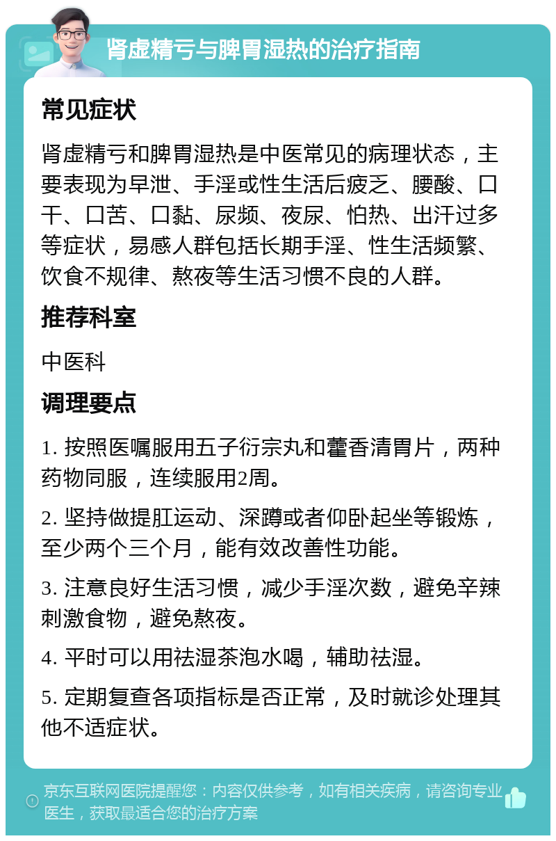 肾虚精亏与脾胃湿热的治疗指南 常见症状 肾虚精亏和脾胃湿热是中医常见的病理状态，主要表现为早泄、手淫或性生活后疲乏、腰酸、口干、口苦、口黏、尿频、夜尿、怕热、出汗过多等症状，易感人群包括长期手淫、性生活频繁、饮食不规律、熬夜等生活习惯不良的人群。 推荐科室 中医科 调理要点 1. 按照医嘱服用五子衍宗丸和藿香清胃片，两种药物同服，连续服用2周。 2. 坚持做提肛运动、深蹲或者仰卧起坐等锻炼，至少两个三个月，能有效改善性功能。 3. 注意良好生活习惯，减少手淫次数，避免辛辣刺激食物，避免熬夜。 4. 平时可以用祛湿茶泡水喝，辅助祛湿。 5. 定期复查各项指标是否正常，及时就诊处理其他不适症状。