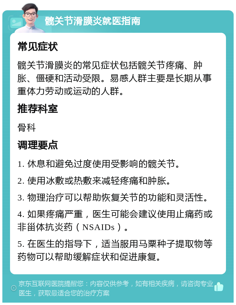 髋关节滑膜炎就医指南 常见症状 髋关节滑膜炎的常见症状包括髋关节疼痛、肿胀、僵硬和活动受限。易感人群主要是长期从事重体力劳动或运动的人群。 推荐科室 骨科 调理要点 1. 休息和避免过度使用受影响的髋关节。 2. 使用冰敷或热敷来减轻疼痛和肿胀。 3. 物理治疗可以帮助恢复关节的功能和灵活性。 4. 如果疼痛严重，医生可能会建议使用止痛药或非甾体抗炎药（NSAIDs）。 5. 在医生的指导下，适当服用马粟种子提取物等药物可以帮助缓解症状和促进康复。