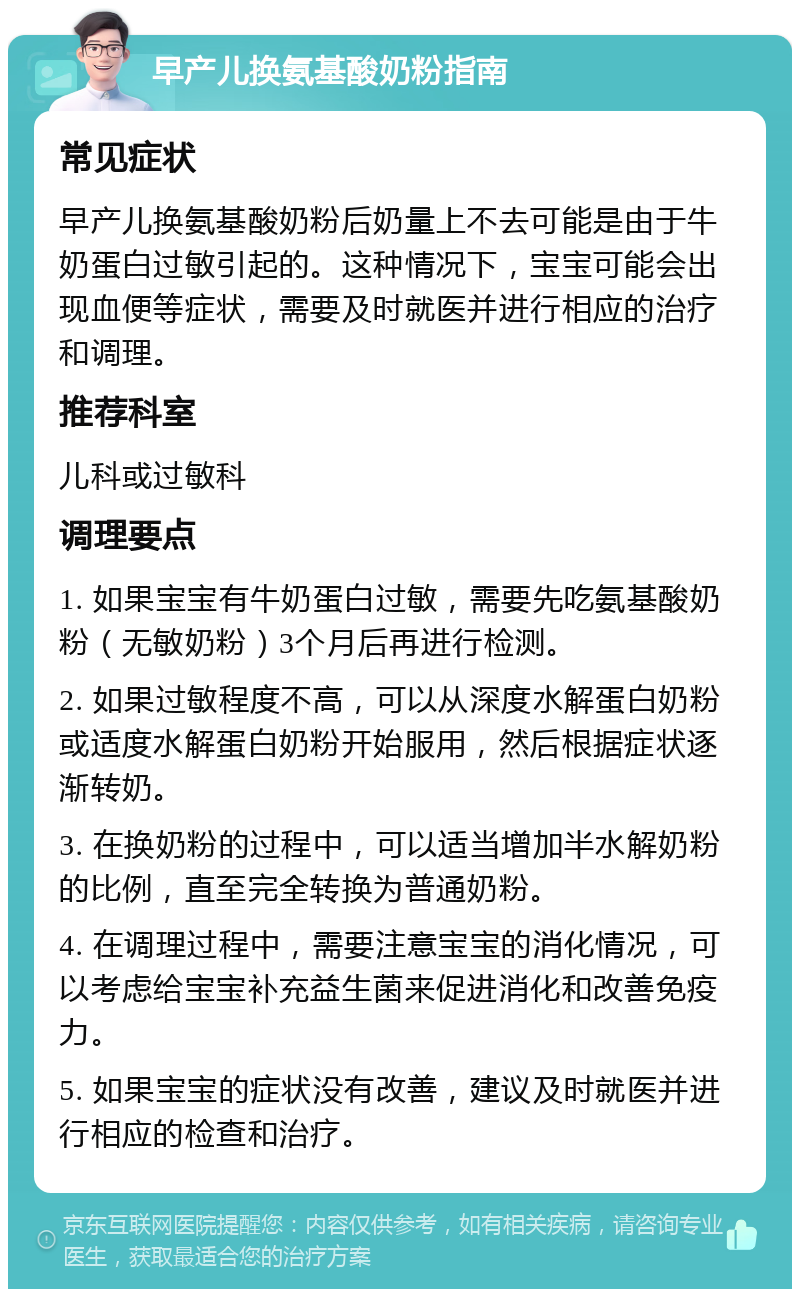 早产儿换氨基酸奶粉指南 常见症状 早产儿换氨基酸奶粉后奶量上不去可能是由于牛奶蛋白过敏引起的。这种情况下，宝宝可能会出现血便等症状，需要及时就医并进行相应的治疗和调理。 推荐科室 儿科或过敏科 调理要点 1. 如果宝宝有牛奶蛋白过敏，需要先吃氨基酸奶粉（无敏奶粉）3个月后再进行检测。 2. 如果过敏程度不高，可以从深度水解蛋白奶粉或适度水解蛋白奶粉开始服用，然后根据症状逐渐转奶。 3. 在换奶粉的过程中，可以适当增加半水解奶粉的比例，直至完全转换为普通奶粉。 4. 在调理过程中，需要注意宝宝的消化情况，可以考虑给宝宝补充益生菌来促进消化和改善免疫力。 5. 如果宝宝的症状没有改善，建议及时就医并进行相应的检查和治疗。