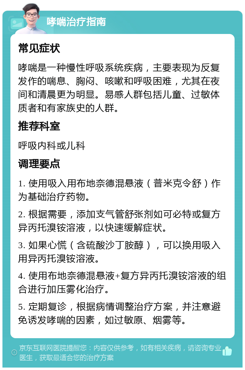 哮喘治疗指南 常见症状 哮喘是一种慢性呼吸系统疾病，主要表现为反复发作的喘息、胸闷、咳嗽和呼吸困难，尤其在夜间和清晨更为明显。易感人群包括儿童、过敏体质者和有家族史的人群。 推荐科室 呼吸内科或儿科 调理要点 1. 使用吸入用布地奈德混悬液（普米克令舒）作为基础治疗药物。 2. 根据需要，添加支气管舒张剂如可必特或复方异丙托溴铵溶液，以快速缓解症状。 3. 如果心慌（含硫酸沙丁胺醇），可以换用吸入用异丙托溴铵溶液。 4. 使用布地奈德混悬液+复方异丙托溴铵溶液的组合进行加压雾化治疗。 5. 定期复诊，根据病情调整治疗方案，并注意避免诱发哮喘的因素，如过敏原、烟雾等。