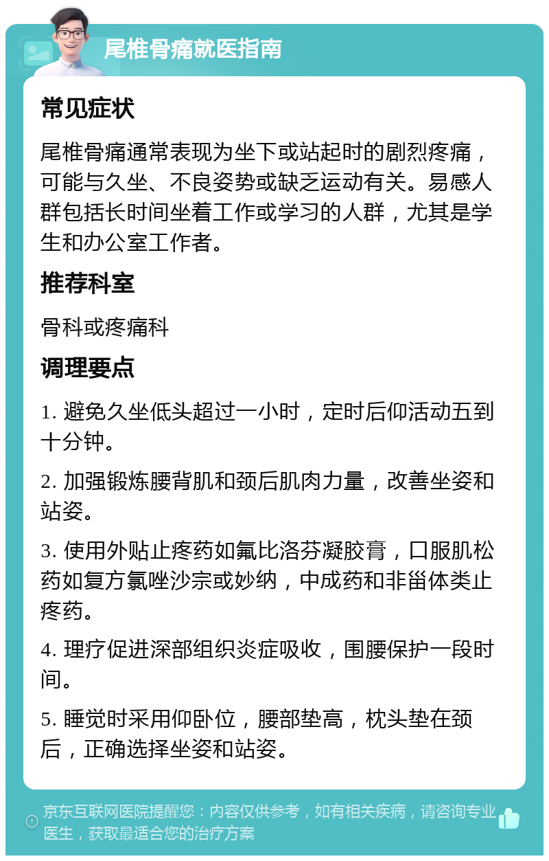 尾椎骨痛就医指南 常见症状 尾椎骨痛通常表现为坐下或站起时的剧烈疼痛，可能与久坐、不良姿势或缺乏运动有关。易感人群包括长时间坐着工作或学习的人群，尤其是学生和办公室工作者。 推荐科室 骨科或疼痛科 调理要点 1. 避免久坐低头超过一小时，定时后仰活动五到十分钟。 2. 加强锻炼腰背肌和颈后肌肉力量，改善坐姿和站姿。 3. 使用外贴止疼药如氟比洛芬凝胶膏，口服肌松药如复方氯唑沙宗或妙纳，中成药和非甾体类止疼药。 4. 理疗促进深部组织炎症吸收，围腰保护一段时间。 5. 睡觉时采用仰卧位，腰部垫高，枕头垫在颈后，正确选择坐姿和站姿。