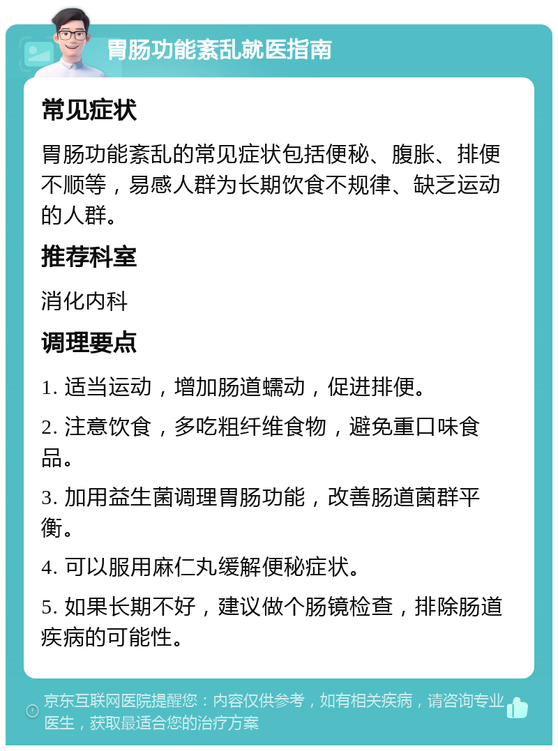 胃肠功能紊乱就医指南 常见症状 胃肠功能紊乱的常见症状包括便秘、腹胀、排便不顺等，易感人群为长期饮食不规律、缺乏运动的人群。 推荐科室 消化内科 调理要点 1. 适当运动，增加肠道蠕动，促进排便。 2. 注意饮食，多吃粗纤维食物，避免重口味食品。 3. 加用益生菌调理胃肠功能，改善肠道菌群平衡。 4. 可以服用麻仁丸缓解便秘症状。 5. 如果长期不好，建议做个肠镜检查，排除肠道疾病的可能性。