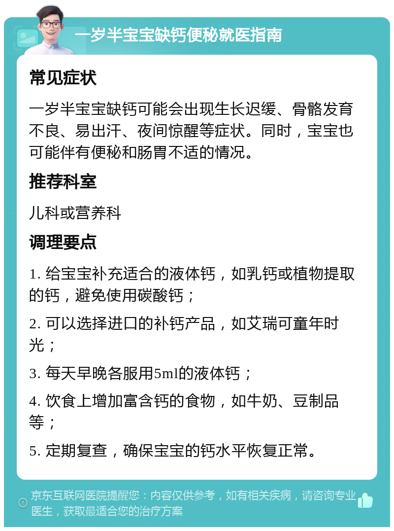 一岁半宝宝缺钙便秘就医指南 常见症状 一岁半宝宝缺钙可能会出现生长迟缓、骨骼发育不良、易出汗、夜间惊醒等症状。同时，宝宝也可能伴有便秘和肠胃不适的情况。 推荐科室 儿科或营养科 调理要点 1. 给宝宝补充适合的液体钙，如乳钙或植物提取的钙，避免使用碳酸钙； 2. 可以选择进口的补钙产品，如艾瑞可童年时光； 3. 每天早晚各服用5ml的液体钙； 4. 饮食上增加富含钙的食物，如牛奶、豆制品等； 5. 定期复查，确保宝宝的钙水平恢复正常。