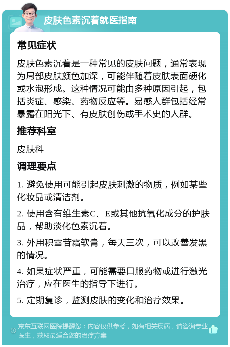 皮肤色素沉着就医指南 常见症状 皮肤色素沉着是一种常见的皮肤问题，通常表现为局部皮肤颜色加深，可能伴随着皮肤表面硬化或水泡形成。这种情况可能由多种原因引起，包括炎症、感染、药物反应等。易感人群包括经常暴露在阳光下、有皮肤创伤或手术史的人群。 推荐科室 皮肤科 调理要点 1. 避免使用可能引起皮肤刺激的物质，例如某些化妆品或清洁剂。 2. 使用含有维生素C、E或其他抗氧化成分的护肤品，帮助淡化色素沉着。 3. 外用积雪苷霜软膏，每天三次，可以改善发黑的情况。 4. 如果症状严重，可能需要口服药物或进行激光治疗，应在医生的指导下进行。 5. 定期复诊，监测皮肤的变化和治疗效果。