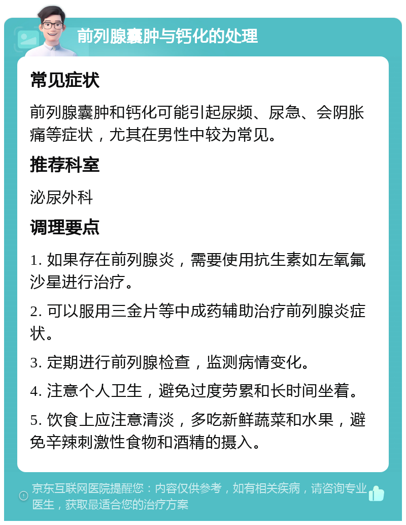 前列腺囊肿与钙化的处理 常见症状 前列腺囊肿和钙化可能引起尿频、尿急、会阴胀痛等症状，尤其在男性中较为常见。 推荐科室 泌尿外科 调理要点 1. 如果存在前列腺炎，需要使用抗生素如左氧氟沙星进行治疗。 2. 可以服用三金片等中成药辅助治疗前列腺炎症状。 3. 定期进行前列腺检查，监测病情变化。 4. 注意个人卫生，避免过度劳累和长时间坐着。 5. 饮食上应注意清淡，多吃新鲜蔬菜和水果，避免辛辣刺激性食物和酒精的摄入。