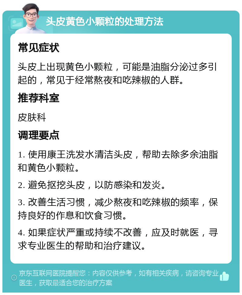 头皮黄色小颗粒的处理方法 常见症状 头皮上出现黄色小颗粒，可能是油脂分泌过多引起的，常见于经常熬夜和吃辣椒的人群。 推荐科室 皮肤科 调理要点 1. 使用康王洗发水清洁头皮，帮助去除多余油脂和黄色小颗粒。 2. 避免抠挖头皮，以防感染和发炎。 3. 改善生活习惯，减少熬夜和吃辣椒的频率，保持良好的作息和饮食习惯。 4. 如果症状严重或持续不改善，应及时就医，寻求专业医生的帮助和治疗建议。