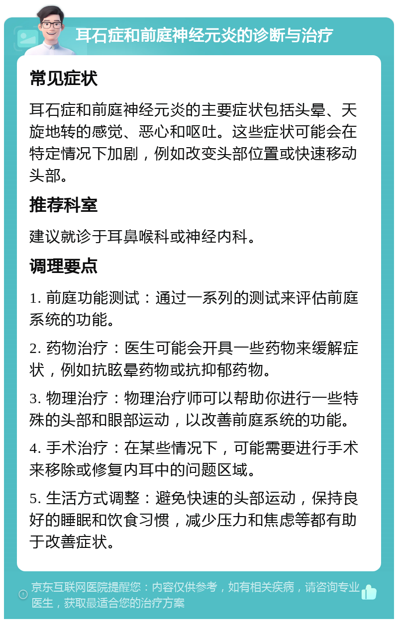 耳石症和前庭神经元炎的诊断与治疗 常见症状 耳石症和前庭神经元炎的主要症状包括头晕、天旋地转的感觉、恶心和呕吐。这些症状可能会在特定情况下加剧，例如改变头部位置或快速移动头部。 推荐科室 建议就诊于耳鼻喉科或神经内科。 调理要点 1. 前庭功能测试：通过一系列的测试来评估前庭系统的功能。 2. 药物治疗：医生可能会开具一些药物来缓解症状，例如抗眩晕药物或抗抑郁药物。 3. 物理治疗：物理治疗师可以帮助你进行一些特殊的头部和眼部运动，以改善前庭系统的功能。 4. 手术治疗：在某些情况下，可能需要进行手术来移除或修复内耳中的问题区域。 5. 生活方式调整：避免快速的头部运动，保持良好的睡眠和饮食习惯，减少压力和焦虑等都有助于改善症状。