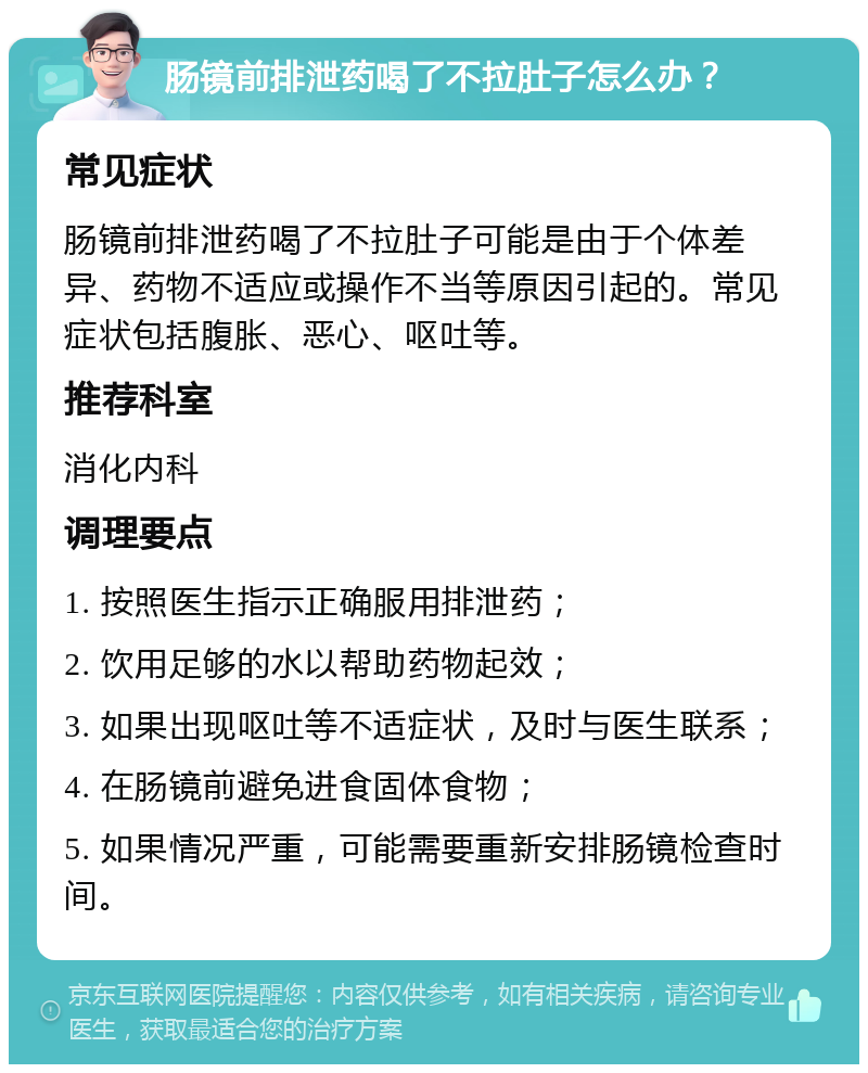 肠镜前排泄药喝了不拉肚子怎么办？ 常见症状 肠镜前排泄药喝了不拉肚子可能是由于个体差异、药物不适应或操作不当等原因引起的。常见症状包括腹胀、恶心、呕吐等。 推荐科室 消化内科 调理要点 1. 按照医生指示正确服用排泄药； 2. 饮用足够的水以帮助药物起效； 3. 如果出现呕吐等不适症状，及时与医生联系； 4. 在肠镜前避免进食固体食物； 5. 如果情况严重，可能需要重新安排肠镜检查时间。