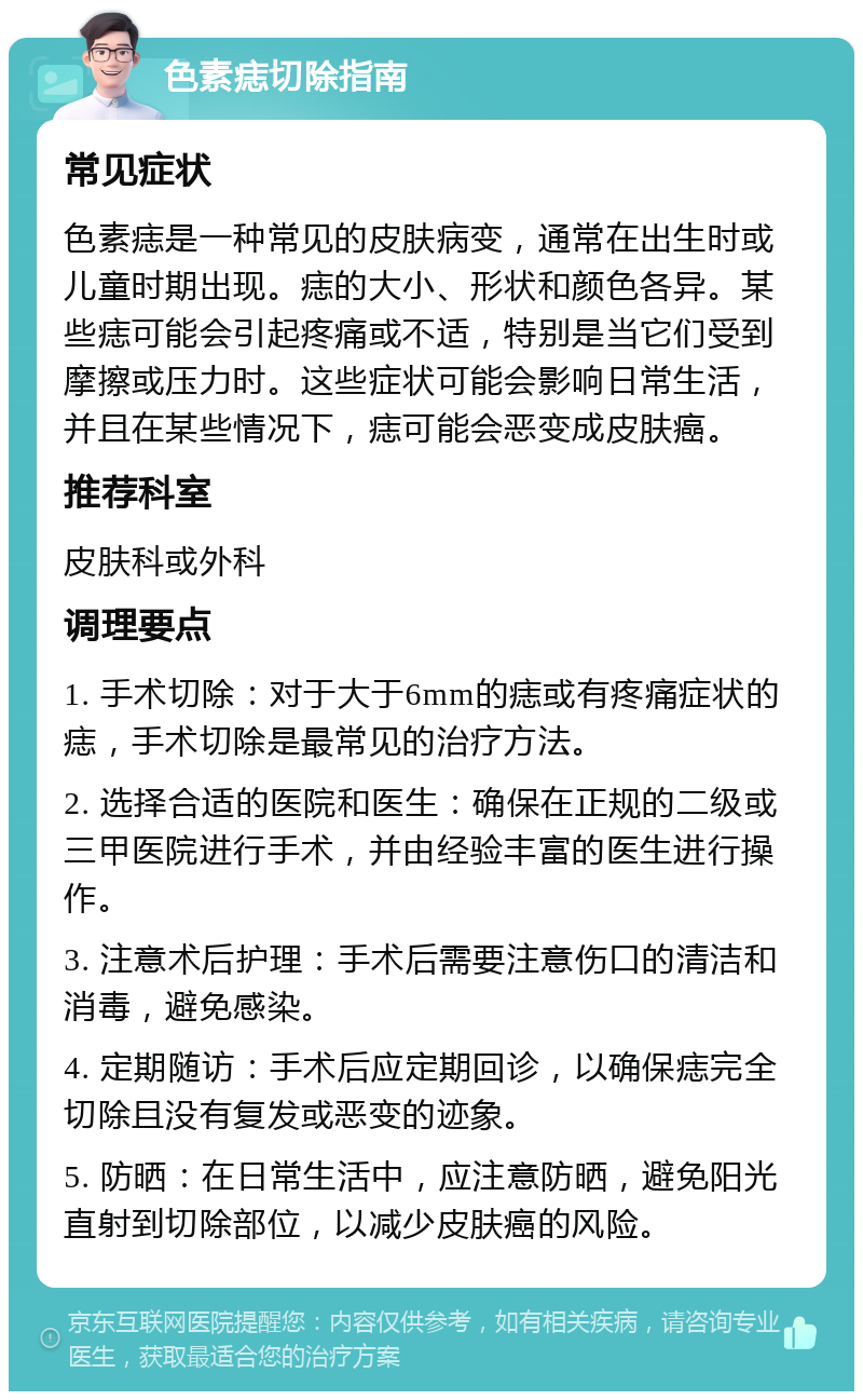 色素痣切除指南 常见症状 色素痣是一种常见的皮肤病变，通常在出生时或儿童时期出现。痣的大小、形状和颜色各异。某些痣可能会引起疼痛或不适，特别是当它们受到摩擦或压力时。这些症状可能会影响日常生活，并且在某些情况下，痣可能会恶变成皮肤癌。 推荐科室 皮肤科或外科 调理要点 1. 手术切除：对于大于6mm的痣或有疼痛症状的痣，手术切除是最常见的治疗方法。 2. 选择合适的医院和医生：确保在正规的二级或三甲医院进行手术，并由经验丰富的医生进行操作。 3. 注意术后护理：手术后需要注意伤口的清洁和消毒，避免感染。 4. 定期随访：手术后应定期回诊，以确保痣完全切除且没有复发或恶变的迹象。 5. 防晒：在日常生活中，应注意防晒，避免阳光直射到切除部位，以减少皮肤癌的风险。