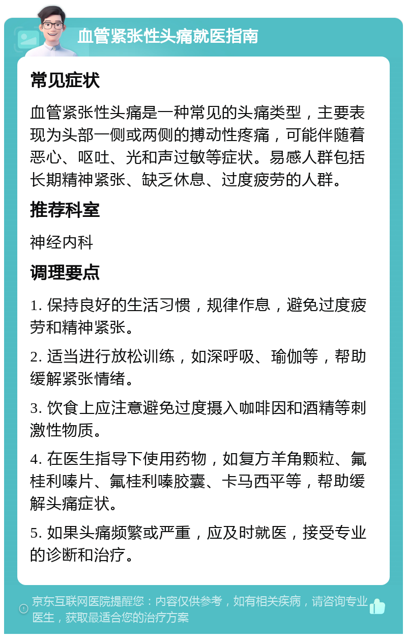 血管紧张性头痛就医指南 常见症状 血管紧张性头痛是一种常见的头痛类型，主要表现为头部一侧或两侧的搏动性疼痛，可能伴随着恶心、呕吐、光和声过敏等症状。易感人群包括长期精神紧张、缺乏休息、过度疲劳的人群。 推荐科室 神经内科 调理要点 1. 保持良好的生活习惯，规律作息，避免过度疲劳和精神紧张。 2. 适当进行放松训练，如深呼吸、瑜伽等，帮助缓解紧张情绪。 3. 饮食上应注意避免过度摄入咖啡因和酒精等刺激性物质。 4. 在医生指导下使用药物，如复方羊角颗粒、氟桂利嗪片、氟桂利嗪胶囊、卡马西平等，帮助缓解头痛症状。 5. 如果头痛频繁或严重，应及时就医，接受专业的诊断和治疗。