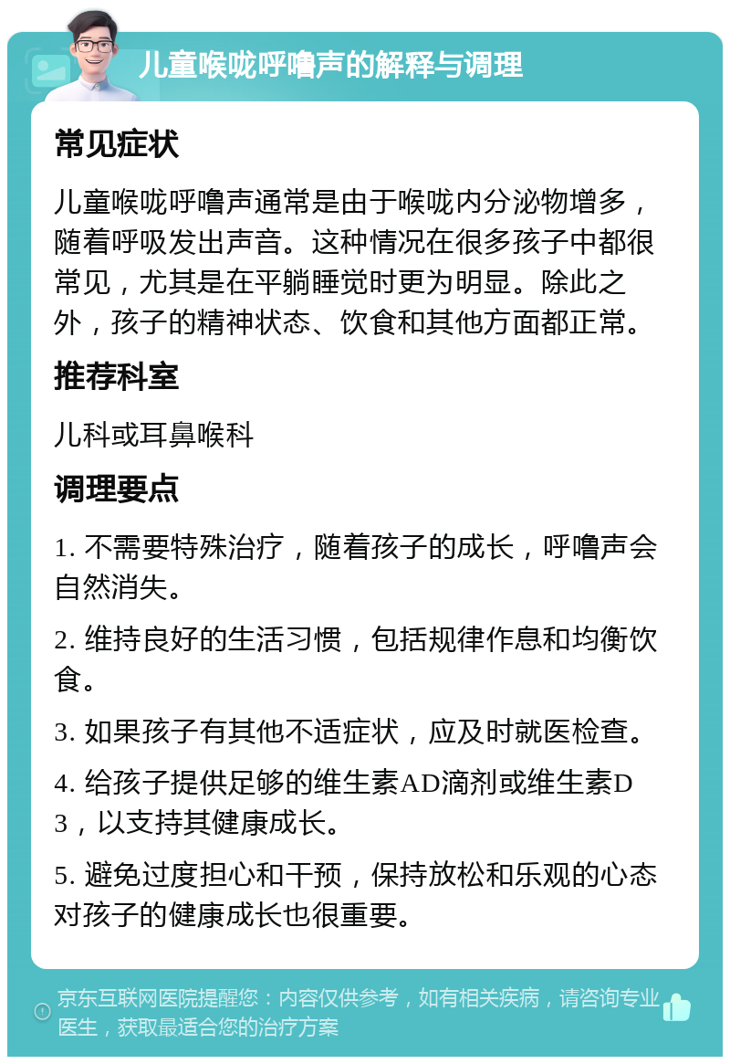 儿童喉咙呼噜声的解释与调理 常见症状 儿童喉咙呼噜声通常是由于喉咙内分泌物增多，随着呼吸发出声音。这种情况在很多孩子中都很常见，尤其是在平躺睡觉时更为明显。除此之外，孩子的精神状态、饮食和其他方面都正常。 推荐科室 儿科或耳鼻喉科 调理要点 1. 不需要特殊治疗，随着孩子的成长，呼噜声会自然消失。 2. 维持良好的生活习惯，包括规律作息和均衡饮食。 3. 如果孩子有其他不适症状，应及时就医检查。 4. 给孩子提供足够的维生素AD滴剂或维生素D3，以支持其健康成长。 5. 避免过度担心和干预，保持放松和乐观的心态对孩子的健康成长也很重要。