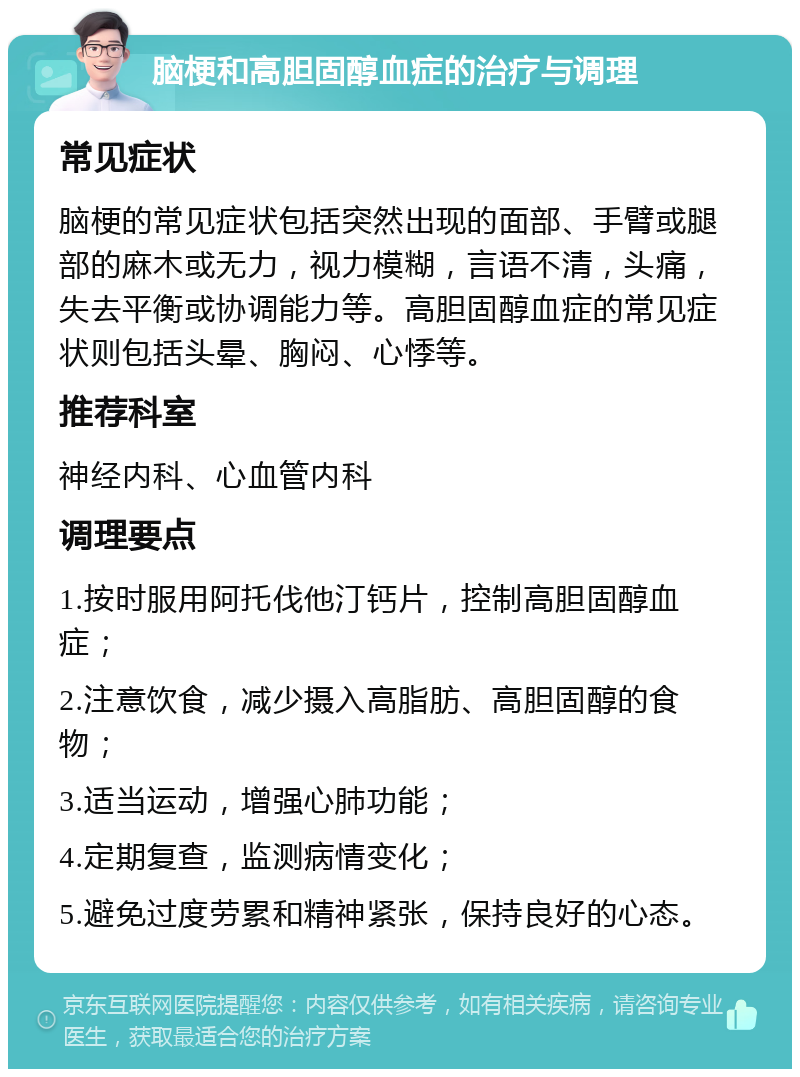 脑梗和高胆固醇血症的治疗与调理 常见症状 脑梗的常见症状包括突然出现的面部、手臂或腿部的麻木或无力，视力模糊，言语不清，头痛，失去平衡或协调能力等。高胆固醇血症的常见症状则包括头晕、胸闷、心悸等。 推荐科室 神经内科、心血管内科 调理要点 1.按时服用阿托伐他汀钙片，控制高胆固醇血症； 2.注意饮食，减少摄入高脂肪、高胆固醇的食物； 3.适当运动，增强心肺功能； 4.定期复查，监测病情变化； 5.避免过度劳累和精神紧张，保持良好的心态。