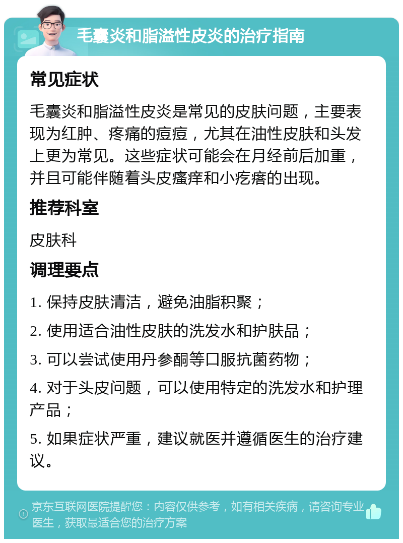 毛囊炎和脂溢性皮炎的治疗指南 常见症状 毛囊炎和脂溢性皮炎是常见的皮肤问题，主要表现为红肿、疼痛的痘痘，尤其在油性皮肤和头发上更为常见。这些症状可能会在月经前后加重，并且可能伴随着头皮瘙痒和小疙瘩的出现。 推荐科室 皮肤科 调理要点 1. 保持皮肤清洁，避免油脂积聚； 2. 使用适合油性皮肤的洗发水和护肤品； 3. 可以尝试使用丹参酮等口服抗菌药物； 4. 对于头皮问题，可以使用特定的洗发水和护理产品； 5. 如果症状严重，建议就医并遵循医生的治疗建议。