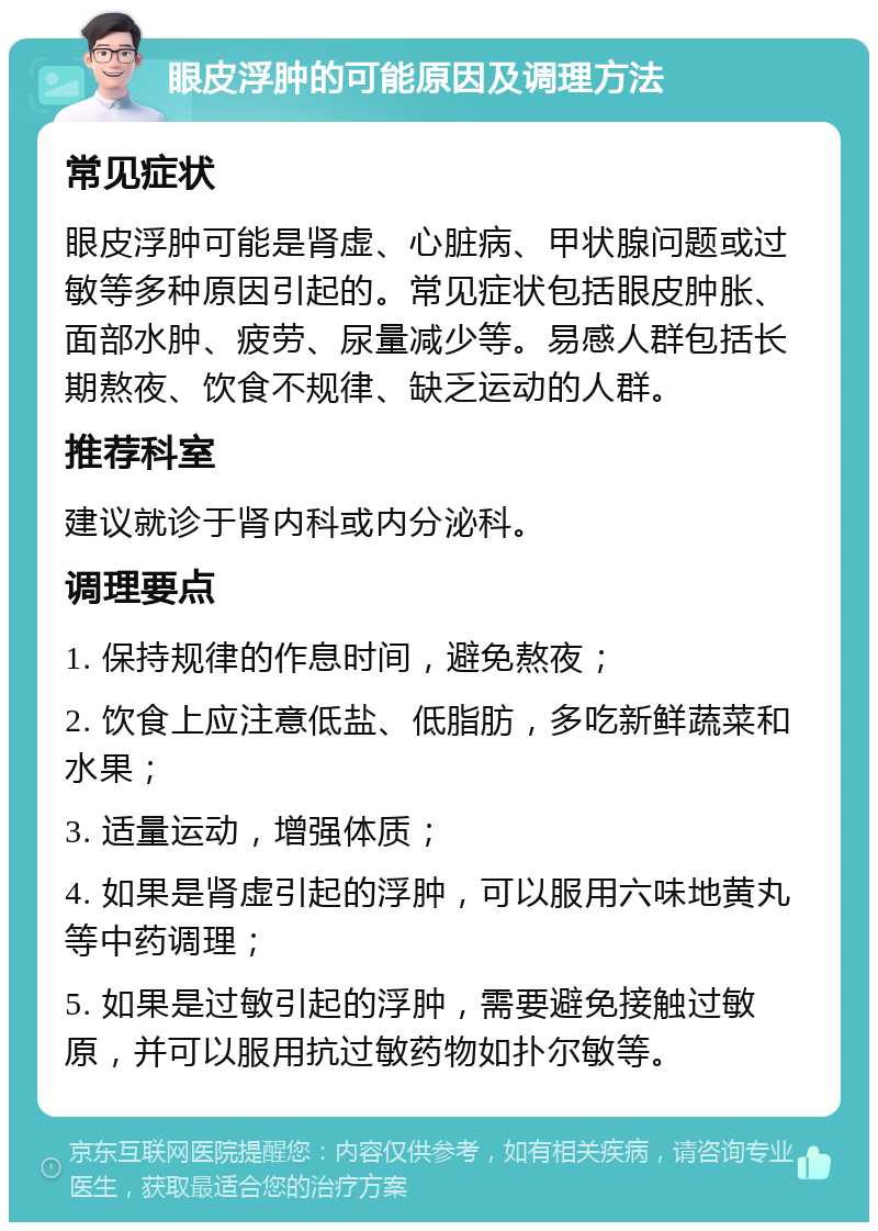 眼皮浮肿的可能原因及调理方法 常见症状 眼皮浮肿可能是肾虚、心脏病、甲状腺问题或过敏等多种原因引起的。常见症状包括眼皮肿胀、面部水肿、疲劳、尿量减少等。易感人群包括长期熬夜、饮食不规律、缺乏运动的人群。 推荐科室 建议就诊于肾内科或内分泌科。 调理要点 1. 保持规律的作息时间，避免熬夜； 2. 饮食上应注意低盐、低脂肪，多吃新鲜蔬菜和水果； 3. 适量运动，增强体质； 4. 如果是肾虚引起的浮肿，可以服用六味地黄丸等中药调理； 5. 如果是过敏引起的浮肿，需要避免接触过敏原，并可以服用抗过敏药物如扑尔敏等。