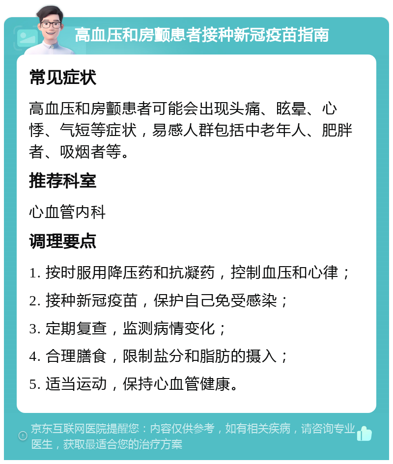 高血压和房颤患者接种新冠疫苗指南 常见症状 高血压和房颤患者可能会出现头痛、眩晕、心悸、气短等症状，易感人群包括中老年人、肥胖者、吸烟者等。 推荐科室 心血管内科 调理要点 1. 按时服用降压药和抗凝药，控制血压和心律； 2. 接种新冠疫苗，保护自己免受感染； 3. 定期复查，监测病情变化； 4. 合理膳食，限制盐分和脂肪的摄入； 5. 适当运动，保持心血管健康。