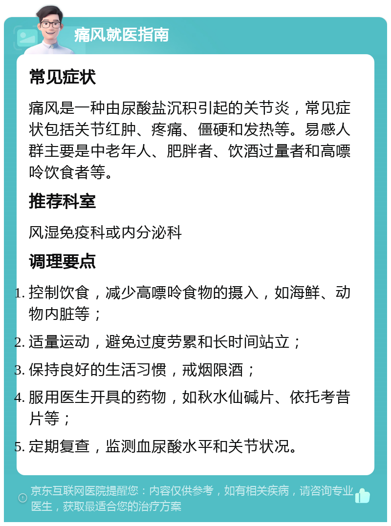 痛风就医指南 常见症状 痛风是一种由尿酸盐沉积引起的关节炎，常见症状包括关节红肿、疼痛、僵硬和发热等。易感人群主要是中老年人、肥胖者、饮酒过量者和高嘌呤饮食者等。 推荐科室 风湿免疫科或内分泌科 调理要点 控制饮食，减少高嘌呤食物的摄入，如海鲜、动物内脏等； 适量运动，避免过度劳累和长时间站立； 保持良好的生活习惯，戒烟限酒； 服用医生开具的药物，如秋水仙碱片、依托考昔片等； 定期复查，监测血尿酸水平和关节状况。