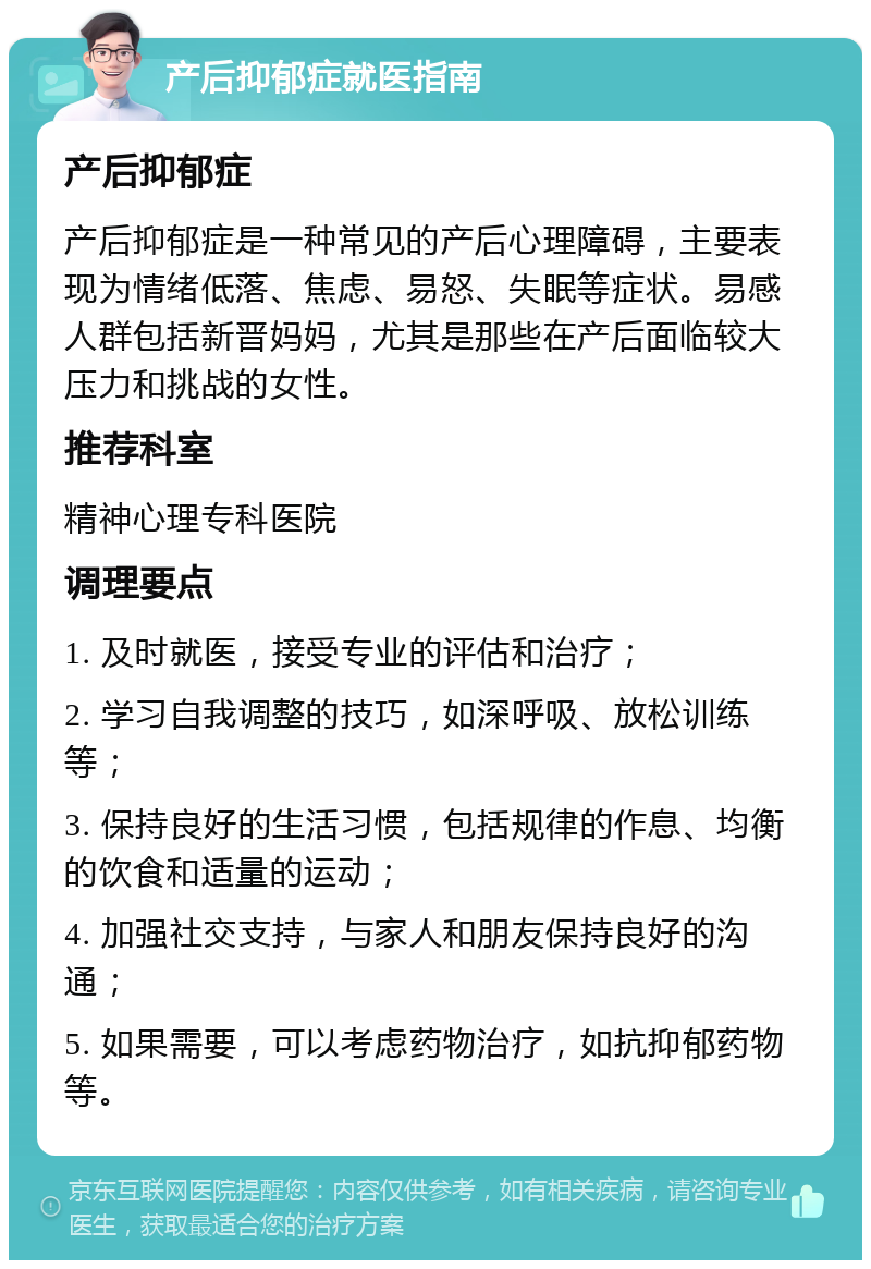 产后抑郁症就医指南 产后抑郁症 产后抑郁症是一种常见的产后心理障碍，主要表现为情绪低落、焦虑、易怒、失眠等症状。易感人群包括新晋妈妈，尤其是那些在产后面临较大压力和挑战的女性。 推荐科室 精神心理专科医院 调理要点 1. 及时就医，接受专业的评估和治疗； 2. 学习自我调整的技巧，如深呼吸、放松训练等； 3. 保持良好的生活习惯，包括规律的作息、均衡的饮食和适量的运动； 4. 加强社交支持，与家人和朋友保持良好的沟通； 5. 如果需要，可以考虑药物治疗，如抗抑郁药物等。