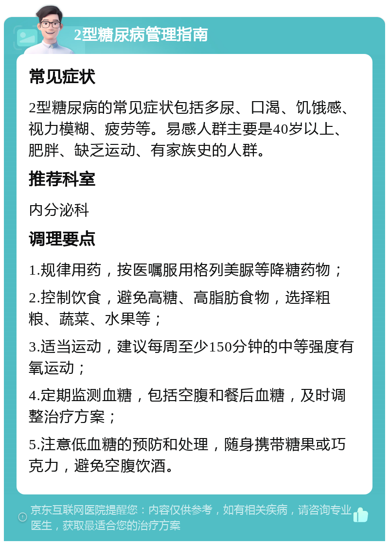 2型糖尿病管理指南 常见症状 2型糖尿病的常见症状包括多尿、口渴、饥饿感、视力模糊、疲劳等。易感人群主要是40岁以上、肥胖、缺乏运动、有家族史的人群。 推荐科室 内分泌科 调理要点 1.规律用药，按医嘱服用格列美脲等降糖药物； 2.控制饮食，避免高糖、高脂肪食物，选择粗粮、蔬菜、水果等； 3.适当运动，建议每周至少150分钟的中等强度有氧运动； 4.定期监测血糖，包括空腹和餐后血糖，及时调整治疗方案； 5.注意低血糖的预防和处理，随身携带糖果或巧克力，避免空腹饮酒。