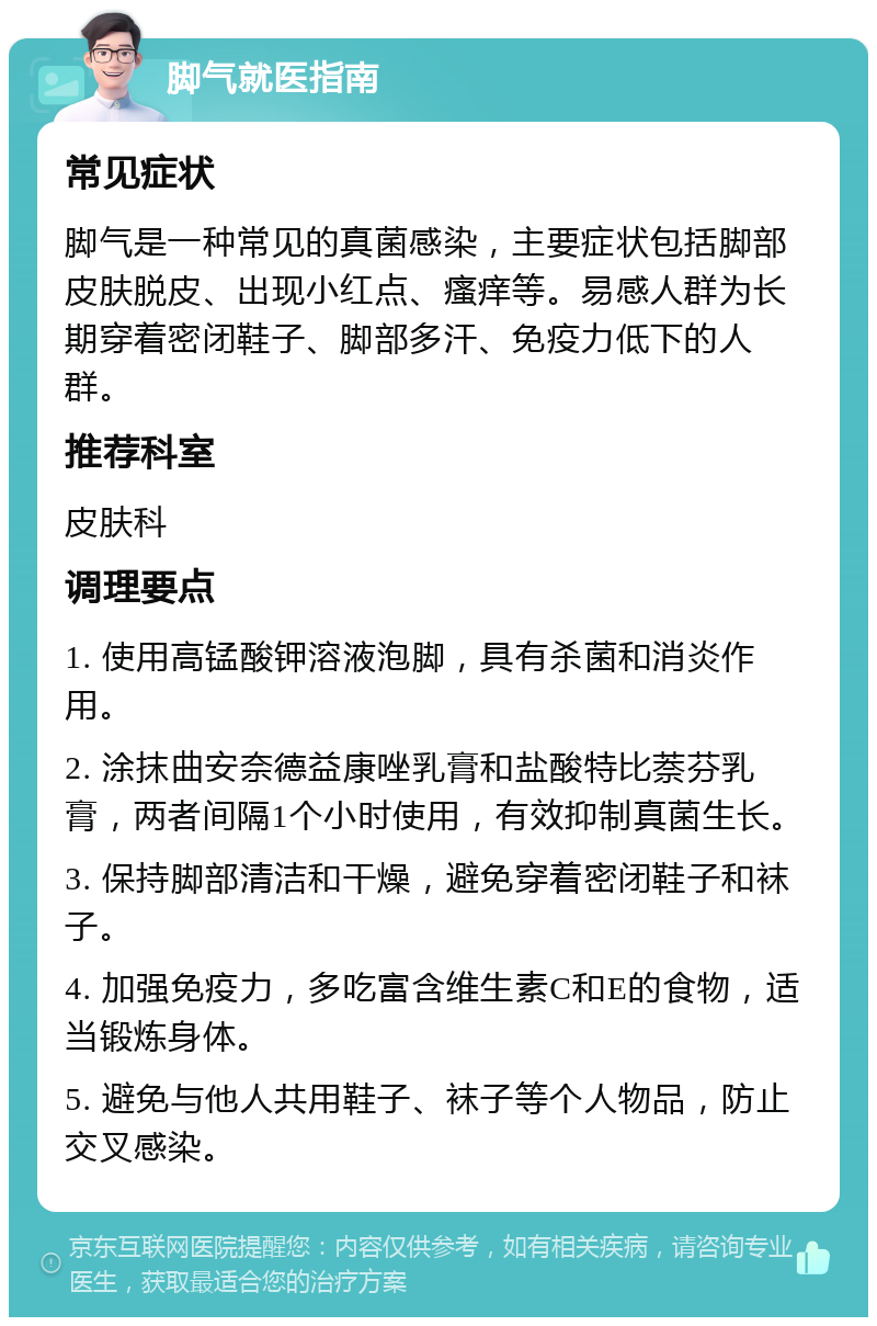 脚气就医指南 常见症状 脚气是一种常见的真菌感染，主要症状包括脚部皮肤脱皮、出现小红点、瘙痒等。易感人群为长期穿着密闭鞋子、脚部多汗、免疫力低下的人群。 推荐科室 皮肤科 调理要点 1. 使用高锰酸钾溶液泡脚，具有杀菌和消炎作用。 2. 涂抹曲安奈德益康唑乳膏和盐酸特比萘芬乳膏，两者间隔1个小时使用，有效抑制真菌生长。 3. 保持脚部清洁和干燥，避免穿着密闭鞋子和袜子。 4. 加强免疫力，多吃富含维生素C和E的食物，适当锻炼身体。 5. 避免与他人共用鞋子、袜子等个人物品，防止交叉感染。