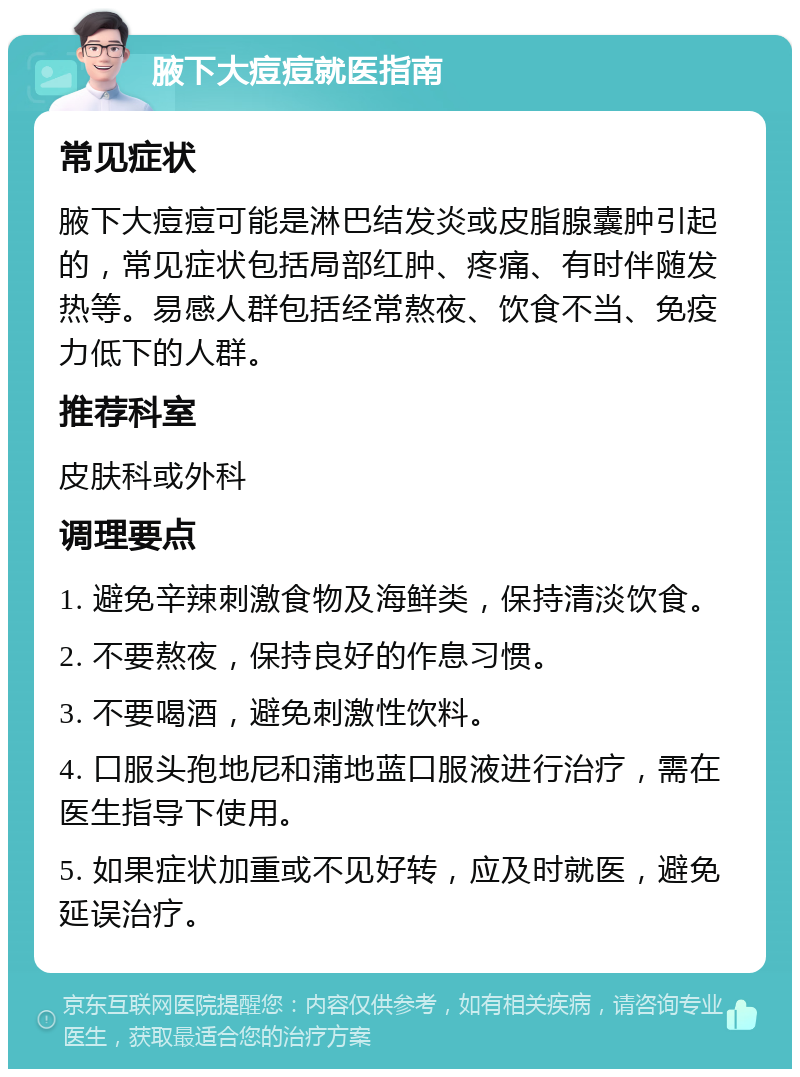 腋下大痘痘就医指南 常见症状 腋下大痘痘可能是淋巴结发炎或皮脂腺囊肿引起的，常见症状包括局部红肿、疼痛、有时伴随发热等。易感人群包括经常熬夜、饮食不当、免疫力低下的人群。 推荐科室 皮肤科或外科 调理要点 1. 避免辛辣刺激食物及海鲜类，保持清淡饮食。 2. 不要熬夜，保持良好的作息习惯。 3. 不要喝酒，避免刺激性饮料。 4. 口服头孢地尼和蒲地蓝口服液进行治疗，需在医生指导下使用。 5. 如果症状加重或不见好转，应及时就医，避免延误治疗。