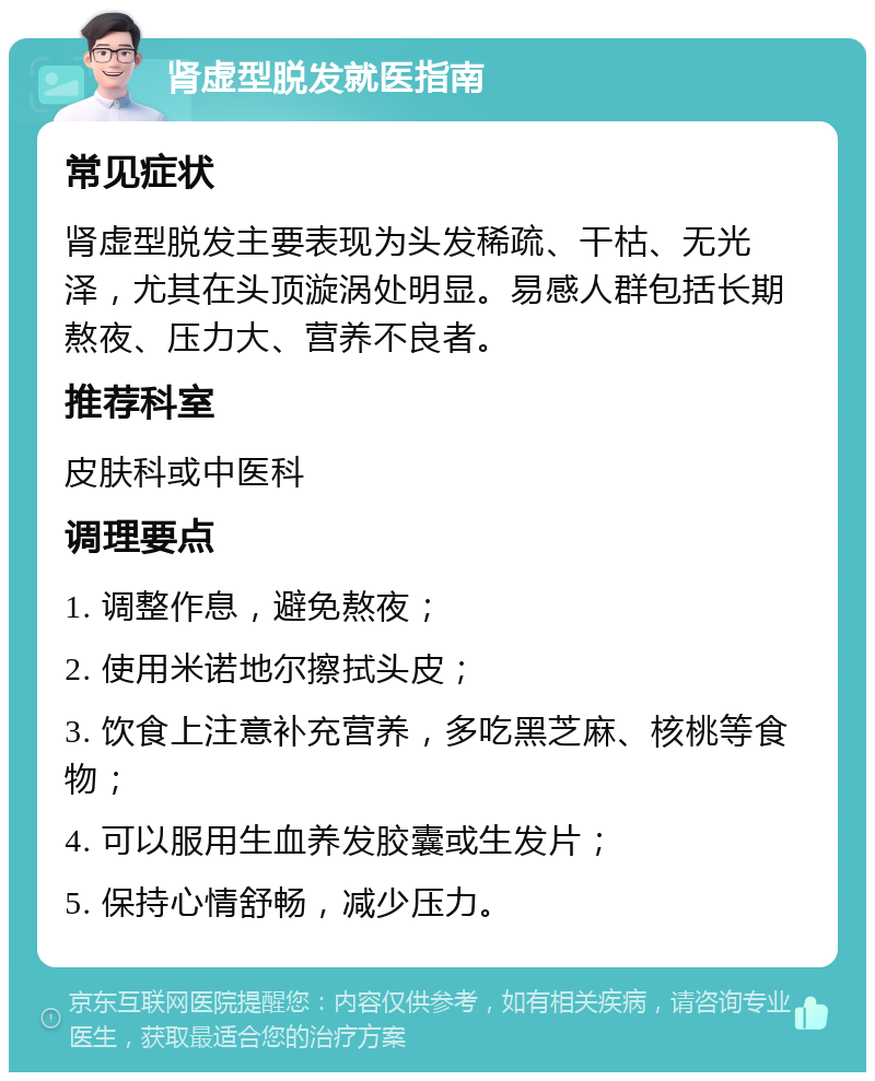 肾虚型脱发就医指南 常见症状 肾虚型脱发主要表现为头发稀疏、干枯、无光泽，尤其在头顶漩涡处明显。易感人群包括长期熬夜、压力大、营养不良者。 推荐科室 皮肤科或中医科 调理要点 1. 调整作息，避免熬夜； 2. 使用米诺地尔擦拭头皮； 3. 饮食上注意补充营养，多吃黑芝麻、核桃等食物； 4. 可以服用生血养发胶囊或生发片； 5. 保持心情舒畅，减少压力。