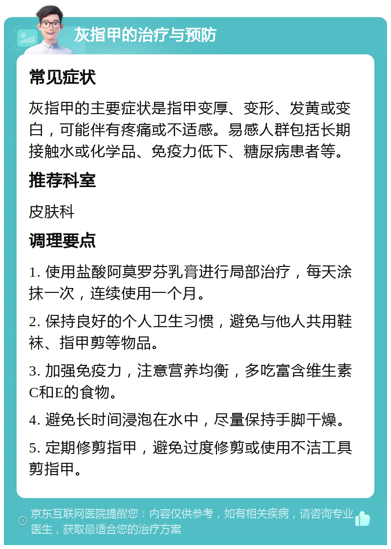 灰指甲的治疗与预防 常见症状 灰指甲的主要症状是指甲变厚、变形、发黄或变白，可能伴有疼痛或不适感。易感人群包括长期接触水或化学品、免疫力低下、糖尿病患者等。 推荐科室 皮肤科 调理要点 1. 使用盐酸阿莫罗芬乳膏进行局部治疗，每天涂抹一次，连续使用一个月。 2. 保持良好的个人卫生习惯，避免与他人共用鞋袜、指甲剪等物品。 3. 加强免疫力，注意营养均衡，多吃富含维生素C和E的食物。 4. 避免长时间浸泡在水中，尽量保持手脚干燥。 5. 定期修剪指甲，避免过度修剪或使用不洁工具剪指甲。