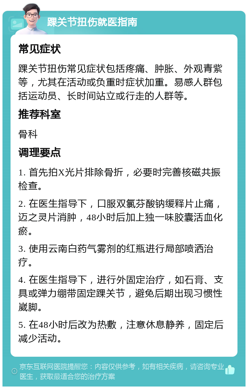 踝关节扭伤就医指南 常见症状 踝关节扭伤常见症状包括疼痛、肿胀、外观青紫等，尤其在活动或负重时症状加重。易感人群包括运动员、长时间站立或行走的人群等。 推荐科室 骨科 调理要点 1. 首先拍X光片排除骨折，必要时完善核磁共振检查。 2. 在医生指导下，口服双氯芬酸钠缓释片止痛，迈之灵片消肿，48小时后加上独一味胶囊活血化瘀。 3. 使用云南白药气雾剂的红瓶进行局部喷洒治疗。 4. 在医生指导下，进行外固定治疗，如石膏、支具或弹力绷带固定踝关节，避免后期出现习惯性崴脚。 5. 在48小时后改为热敷，注意休息静养，固定后减少活动。