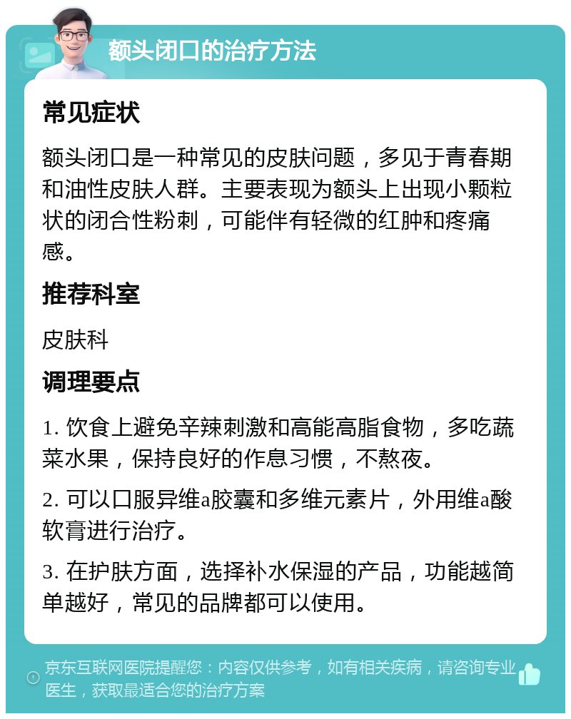 额头闭口的治疗方法 常见症状 额头闭口是一种常见的皮肤问题，多见于青春期和油性皮肤人群。主要表现为额头上出现小颗粒状的闭合性粉刺，可能伴有轻微的红肿和疼痛感。 推荐科室 皮肤科 调理要点 1. 饮食上避免辛辣刺激和高能高脂食物，多吃蔬菜水果，保持良好的作息习惯，不熬夜。 2. 可以口服异维a胶囊和多维元素片，外用维a酸软膏进行治疗。 3. 在护肤方面，选择补水保湿的产品，功能越简单越好，常见的品牌都可以使用。