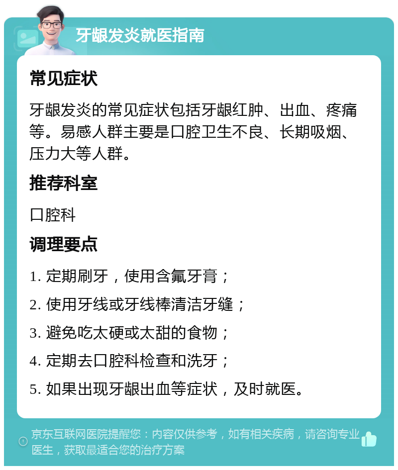 牙龈发炎就医指南 常见症状 牙龈发炎的常见症状包括牙龈红肿、出血、疼痛等。易感人群主要是口腔卫生不良、长期吸烟、压力大等人群。 推荐科室 口腔科 调理要点 1. 定期刷牙，使用含氟牙膏； 2. 使用牙线或牙线棒清洁牙缝； 3. 避免吃太硬或太甜的食物； 4. 定期去口腔科检查和洗牙； 5. 如果出现牙龈出血等症状，及时就医。