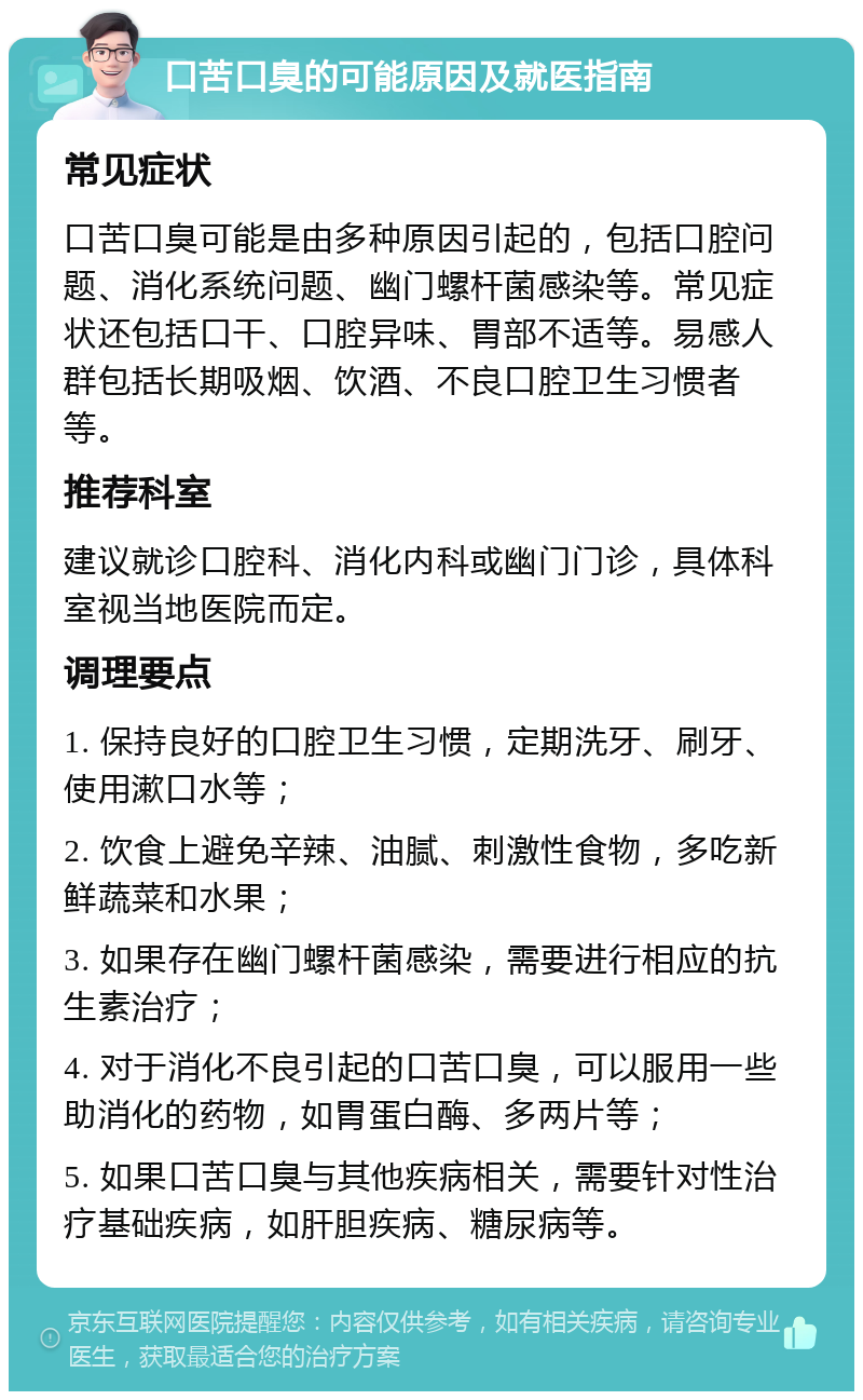 口苦口臭的可能原因及就医指南 常见症状 口苦口臭可能是由多种原因引起的，包括口腔问题、消化系统问题、幽门螺杆菌感染等。常见症状还包括口干、口腔异味、胃部不适等。易感人群包括长期吸烟、饮酒、不良口腔卫生习惯者等。 推荐科室 建议就诊口腔科、消化内科或幽门门诊，具体科室视当地医院而定。 调理要点 1. 保持良好的口腔卫生习惯，定期洗牙、刷牙、使用漱口水等； 2. 饮食上避免辛辣、油腻、刺激性食物，多吃新鲜蔬菜和水果； 3. 如果存在幽门螺杆菌感染，需要进行相应的抗生素治疗； 4. 对于消化不良引起的口苦口臭，可以服用一些助消化的药物，如胃蛋白酶、多两片等； 5. 如果口苦口臭与其他疾病相关，需要针对性治疗基础疾病，如肝胆疾病、糖尿病等。